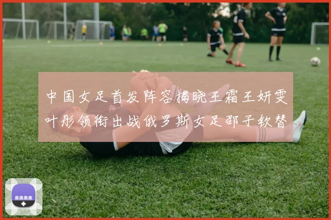 中国女足首发阵容揭晓王霜王妍雯叶彤领衔出战俄罗斯女足邵子钦替补待命