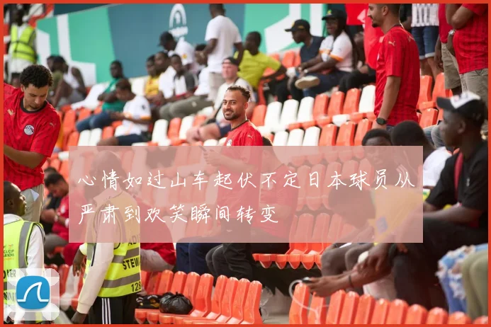 心情如过山车起伏不定日本球员从严肃到欢笑瞬间转变