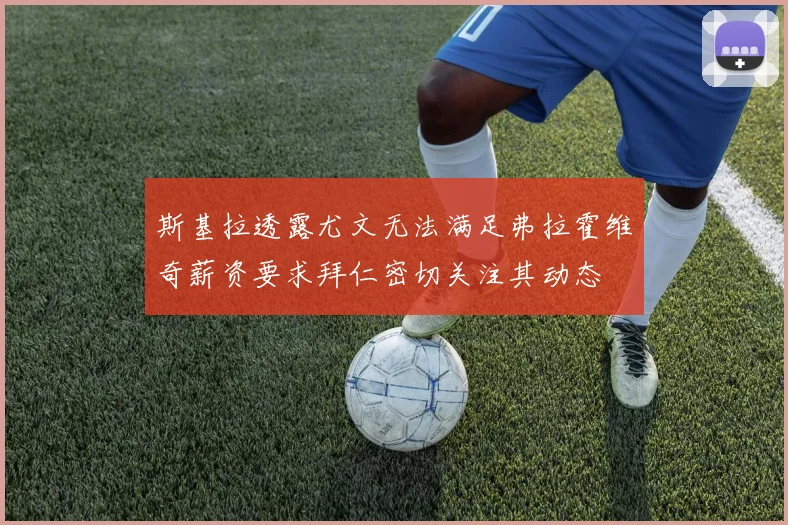 斯基拉透露尤文无法满足弗拉霍维奇薪资要求拜仁密切关注其动态