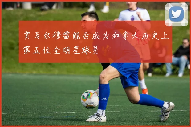 贾马尔穆雷能否成为加拿大历史上第五位全明星球员