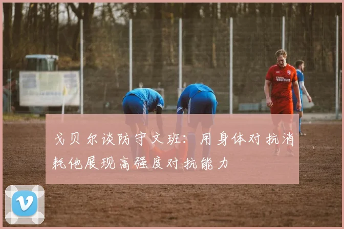 戈贝尔谈防守文班：用身体对抗消耗他展现高强度对抗能力
