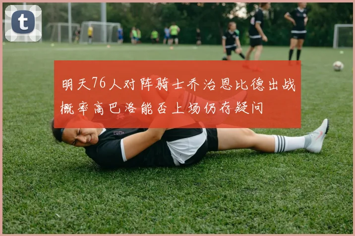 明天76人对阵骑士乔治恩比德出战概率高巴洛能否上场仍存疑问