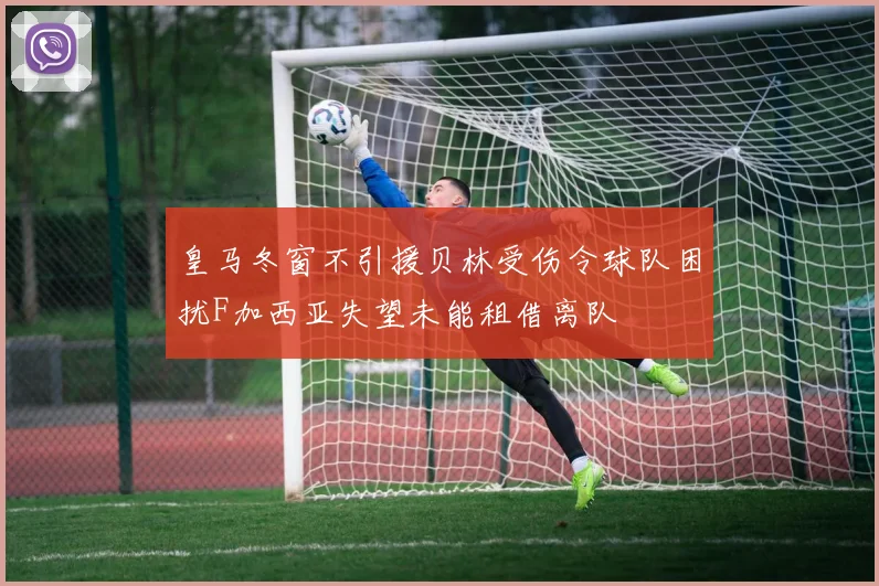 皇马冬窗不引援贝林受伤令球队困扰F加西亚失望未能租借离队