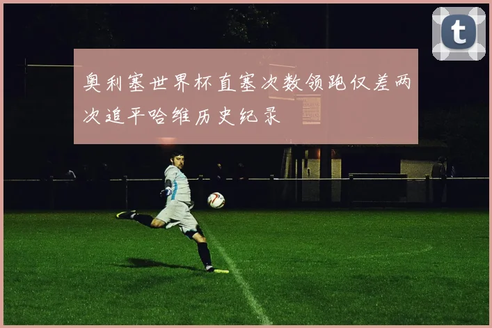 奥利塞世界杯直塞次数领跑仅差两次追平哈维历史纪录