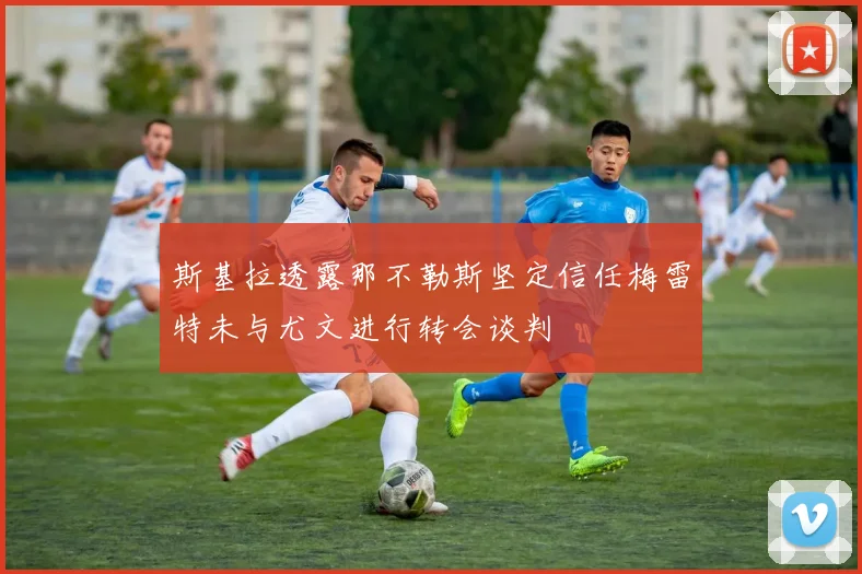 斯基拉透露那不勒斯坚定信任梅雷特未与尤文进行转会谈判