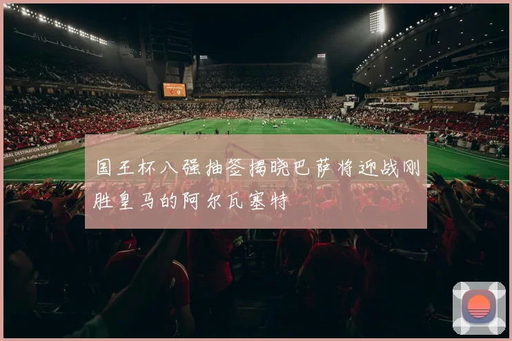 国王杯八强抽签揭晓巴萨将迎战刚胜皇马的阿尔瓦塞特