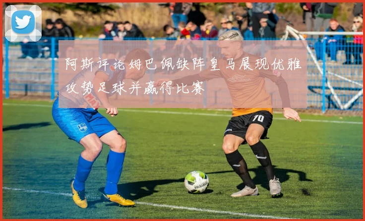 阿斯评论姆巴佩缺阵皇马展现优雅攻势足球并赢得比赛