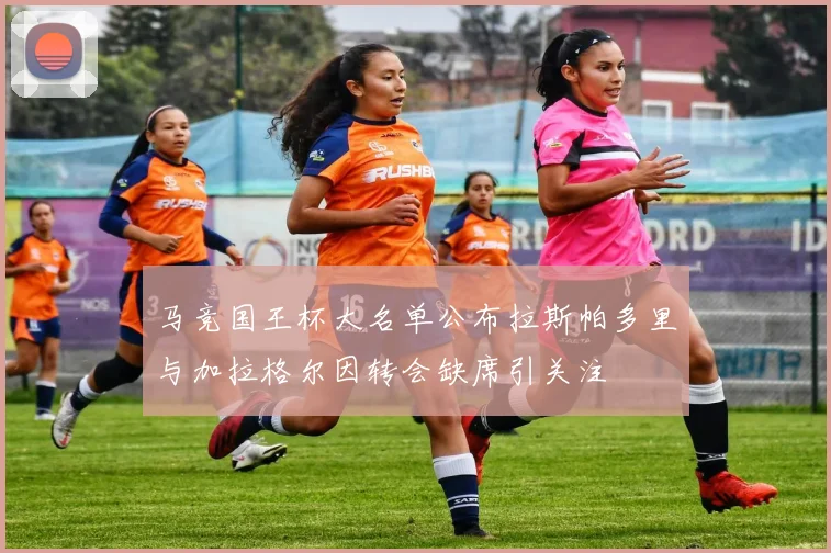 马竞国王杯大名单公布拉斯帕多里与加拉格尔因转会缺席引关注