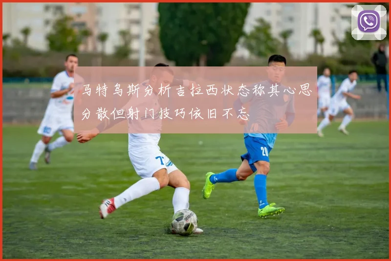 马特乌斯分析吉拉西状态称其心思分散但射门技巧依旧不忘