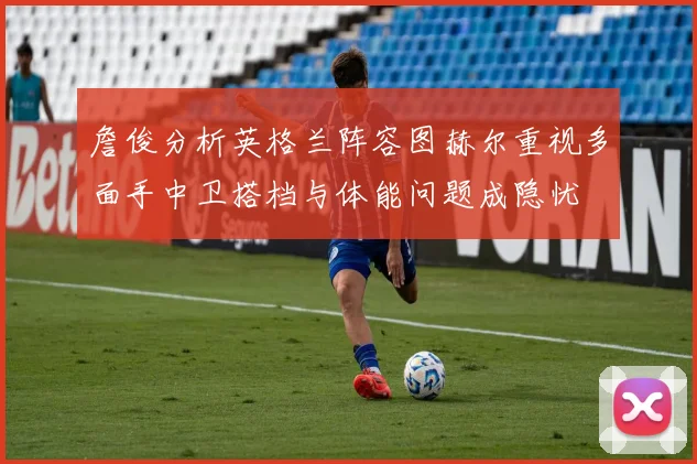 詹俊分析英格兰阵容图赫尔重视多面手中卫搭档与体能问题成隐忧