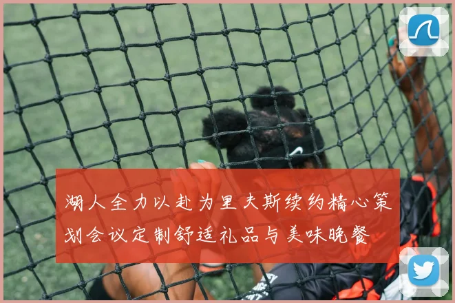 湖人全力以赴为里夫斯续约精心策划会议定制舒适礼品与美味晚餐