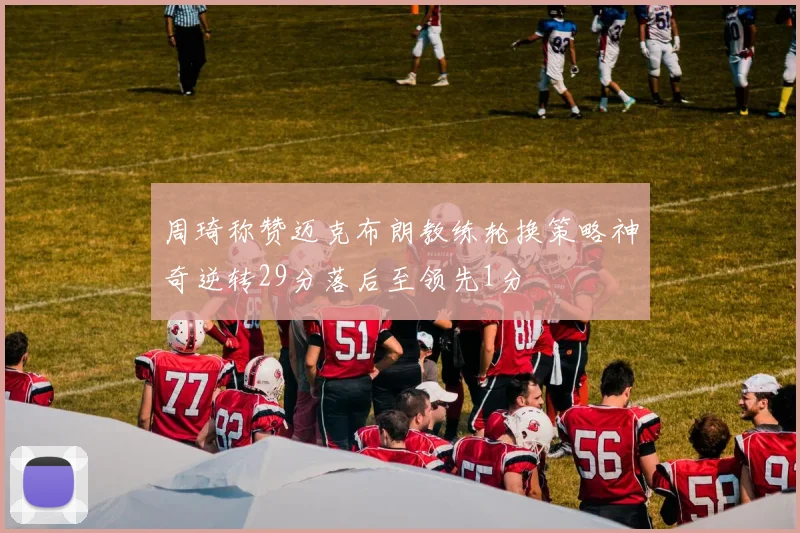 周琦称赞迈克布朗教练轮换策略神奇逆转29分落后至领先1分