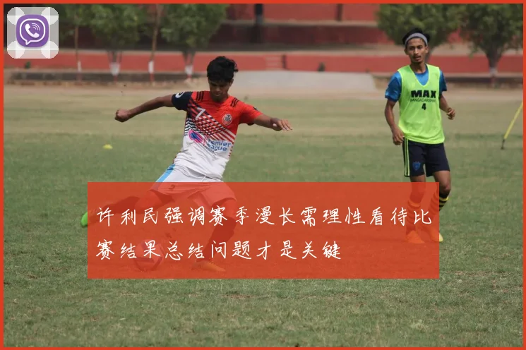 许利民强调赛季漫长需理性看待比赛结果总结问题才是关键
