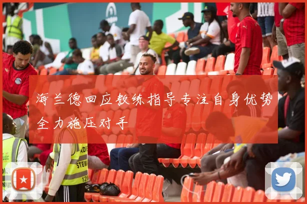 海兰德回应教练指导专注自身优势全力施压对手