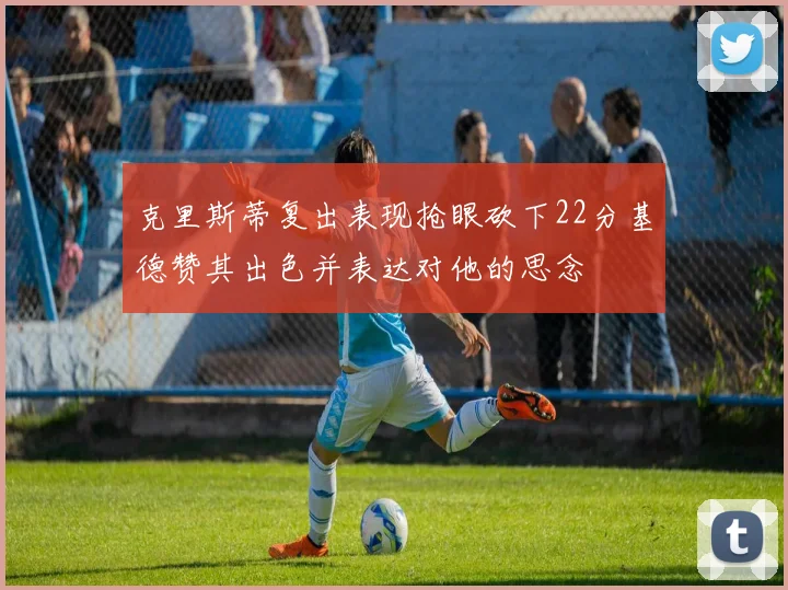 克里斯蒂复出表现抢眼砍下22分基德赞其出色并表达对他的思念
