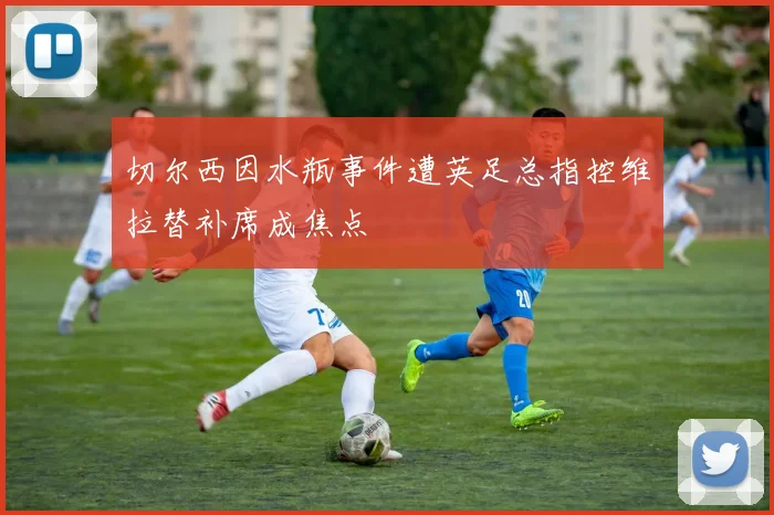 切尔西因水瓶事件遭英足总指控维拉替补席成焦点