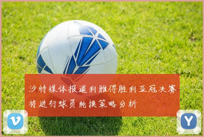 沙特媒体报道利雅得胜利亚冠决赛将进行球员轮换策略分析