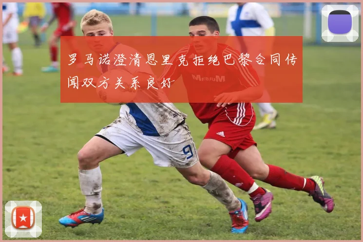 罗马诺澄清恩里克拒绝巴黎合同传闻双方关系良好