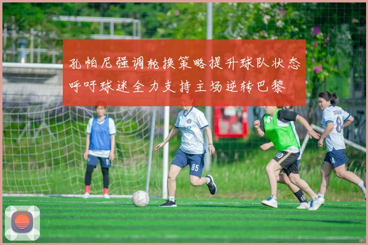 孔帕尼强调轮换策略提升球队状态呼吁球迷全力支持主场逆转巴黎