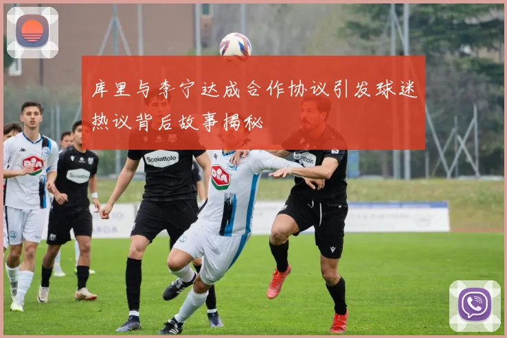 库里与李宁达成合作协议引发球迷热议背后故事揭秘