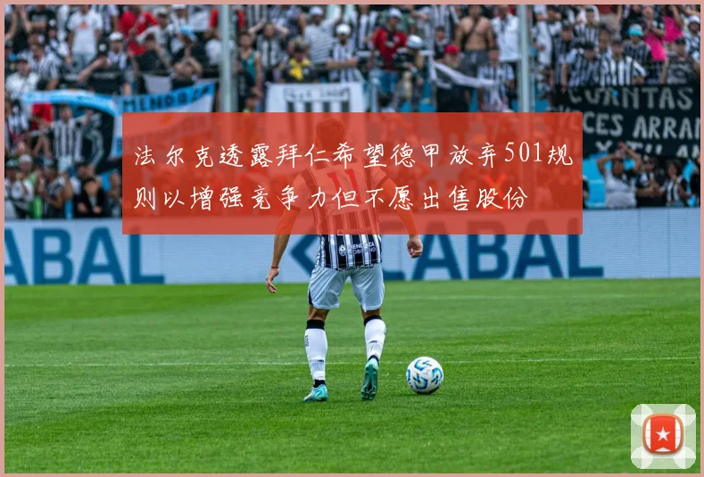 法尔克透露拜仁希望德甲放弃501规则以增强竞争力但不愿出售股份